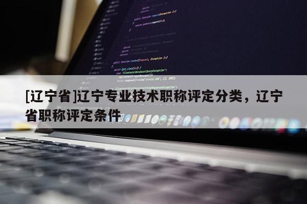 [辽宁省]辽宁专业技术职称评定分类，辽宁省职称评定条件