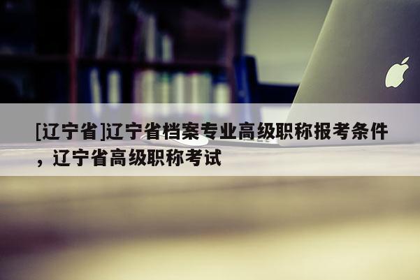 [辽宁省]辽宁省档案专业高级职称报考条件，辽宁省高级职称考试