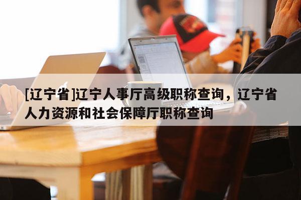 [辽宁省]辽宁人事厅高级职称查询，辽宁省人力资源和社会保障厅职称查询