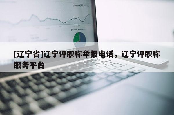 [辽宁省]辽宁评职称举报电话，辽宁评职称服务平台