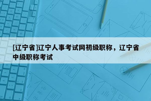[辽宁省]辽宁人事考试网初级职称，辽宁省中级职称考试