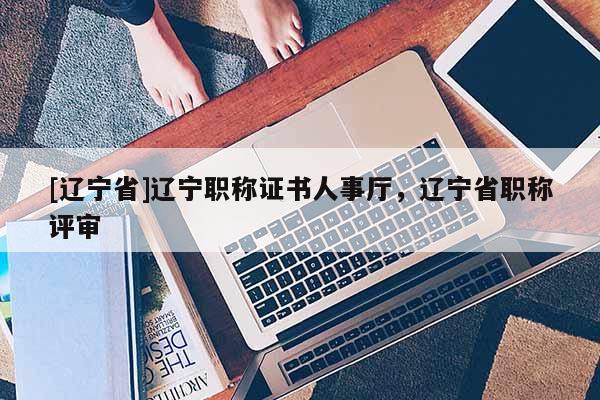 [辽宁省]辽宁职称证书人事厅，辽宁省职称评审