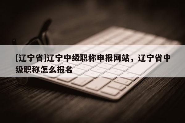 [辽宁省]辽宁中级职称申报网站，辽宁省中级职称怎么报名