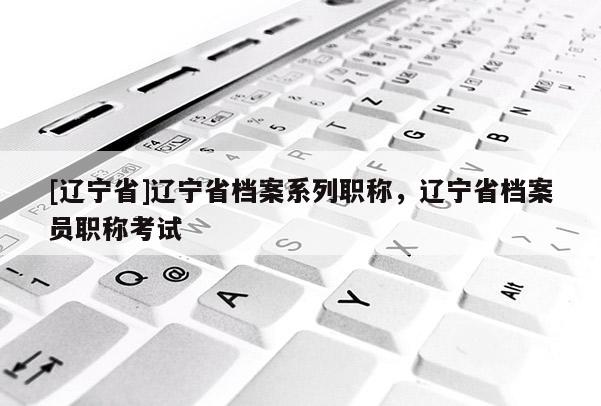 [辽宁省]辽宁省档案系列职称，辽宁省档案员职称考试