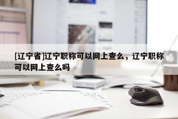 [辽宁省]辽宁职称可以网上查么，辽宁职称可以网上查么吗