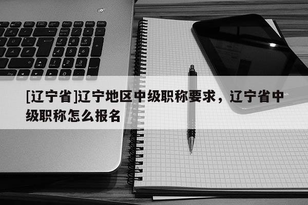 [辽宁省]辽宁地区中级职称要求，辽宁省中级职称怎么报名
