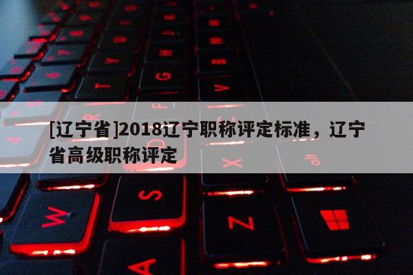 [辽宁省]2018辽宁职称评定标准，辽宁省高级职称评定