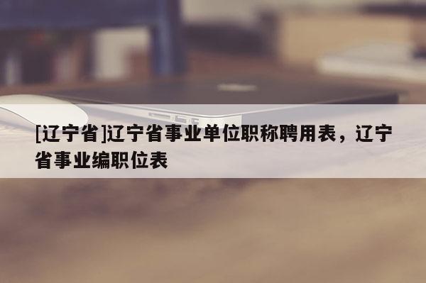 [辽宁省]辽宁省事业单位职称聘用表，辽宁省事业编职位表