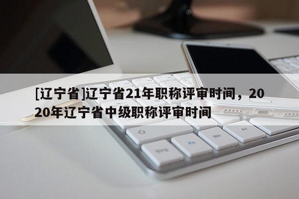 [辽宁省]辽宁省21年职称评审时间，2020年辽宁省中级职称评审时间