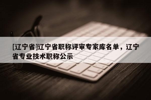 [辽宁省]辽宁省职称评审专家库名单，辽宁省专业技术职称公示