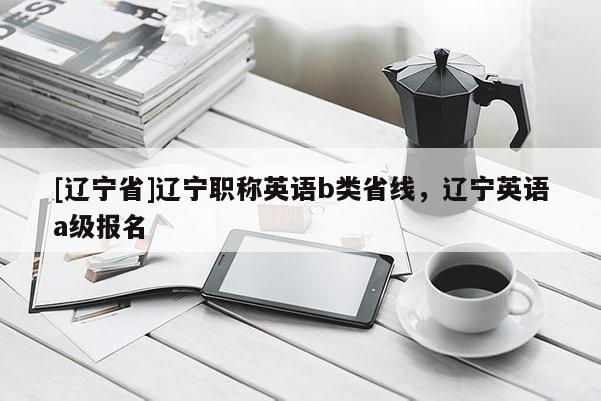 [辽宁省]辽宁职称英语b类省线，辽宁英语a级报名