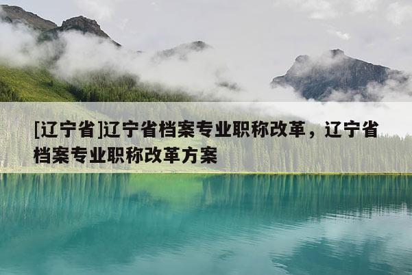 [辽宁省]辽宁省档案专业职称改革，辽宁省档案专业职称改革方案