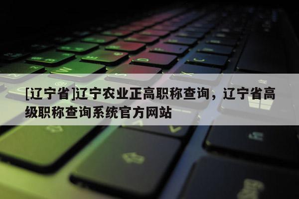 [辽宁省]辽宁农业正高职称查询，辽宁省高级职称查询系统官方网站