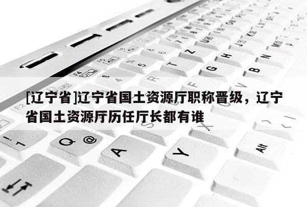 [辽宁省]辽宁省国土资源厅职称晋级，辽宁省国土资源厅历任厅长都有谁