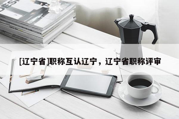 [辽宁省]职称互认辽宁，辽宁省职称评审