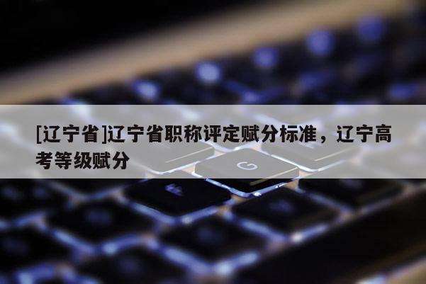 [辽宁省]辽宁省职称评定赋分标准，辽宁高考等级赋分