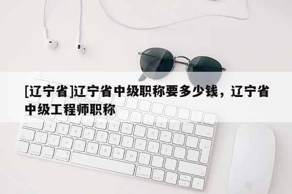 [辽宁省]辽宁省中级职称要多少钱，辽宁省中级工程师职称