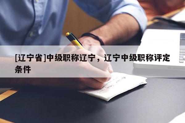 [辽宁省]中级职称辽宁，辽宁中级职称评定条件