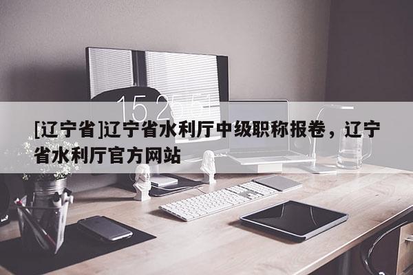 [辽宁省]辽宁省水利厅中级职称报卷，辽宁省水利厅官方网站