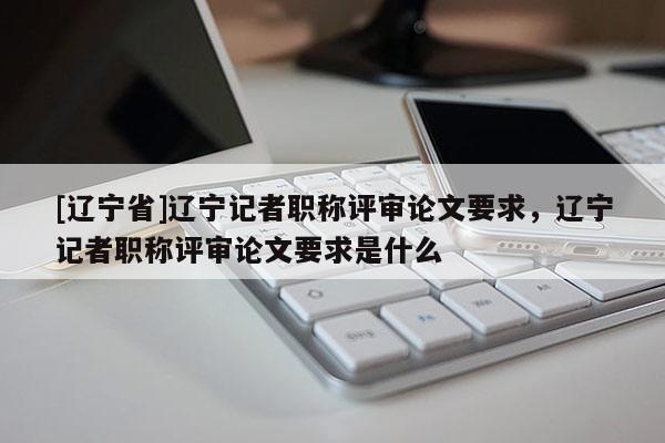 [辽宁省]辽宁记者职称评审论文要求，辽宁记者职称评审论文要求是什么