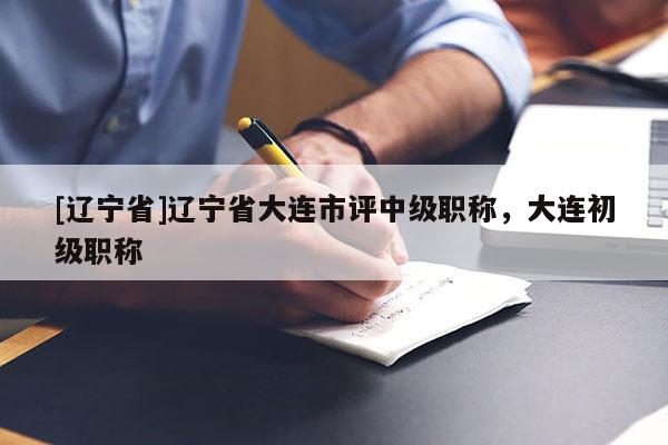 [辽宁省]辽宁省大连市评中级职称，大连初级职称