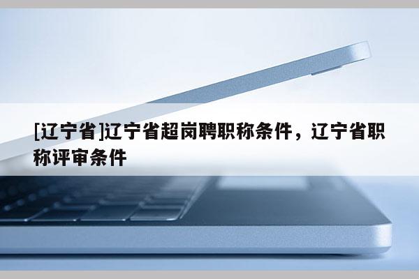 [辽宁省]辽宁省超岗聘职称条件，辽宁省职称评审条件