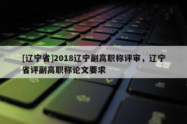 [辽宁省]2018辽宁副高职称评审，辽宁省评副高职称论文要求