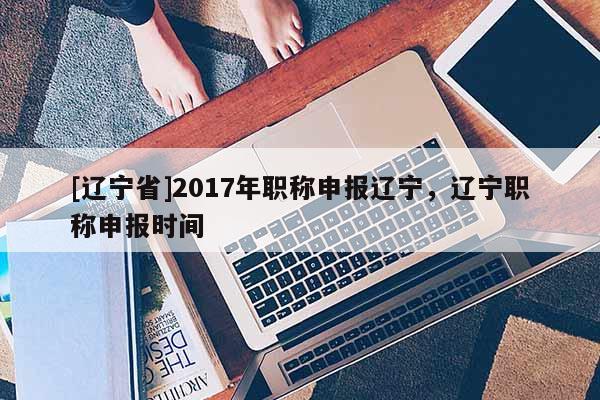 [辽宁省]2017年职称申报辽宁，辽宁职称申报时间