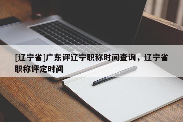 [辽宁省]广东评辽宁职称时间查询，辽宁省职称评定时间