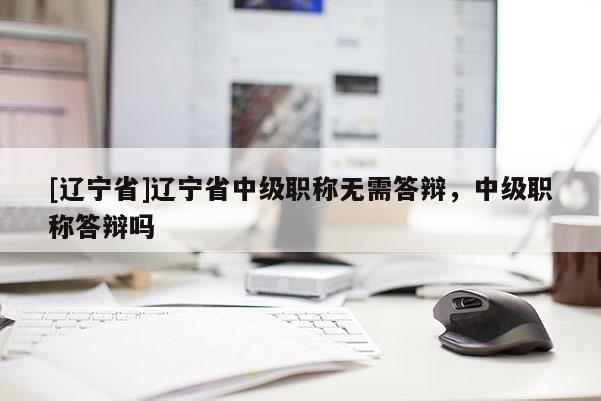 [辽宁省]辽宁省中级职称无需答辩，中级职称答辩吗