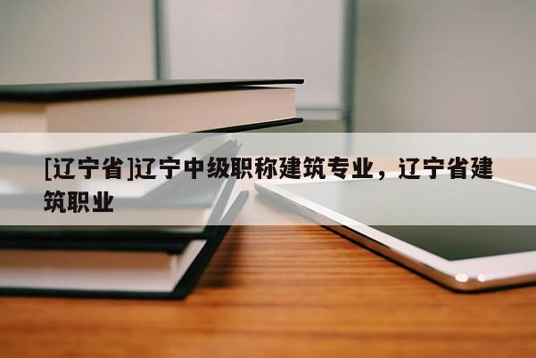 [辽宁省]辽宁中级职称建筑专业，辽宁省建筑职业