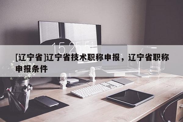 [辽宁省]辽宁省技术职称申报，辽宁省职称申报条件