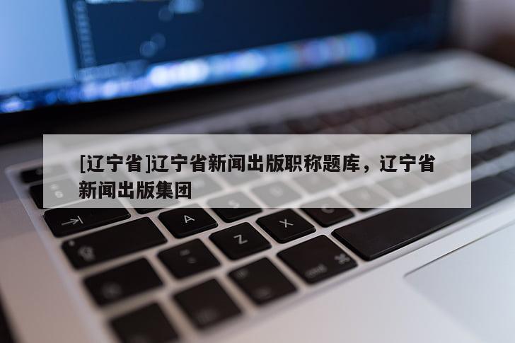 [辽宁省]辽宁省新闻出版职称题库，辽宁省新闻出版集团