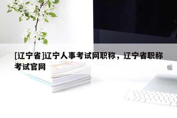 [辽宁省]辽宁人事考试网职称，辽宁省职称考试官网