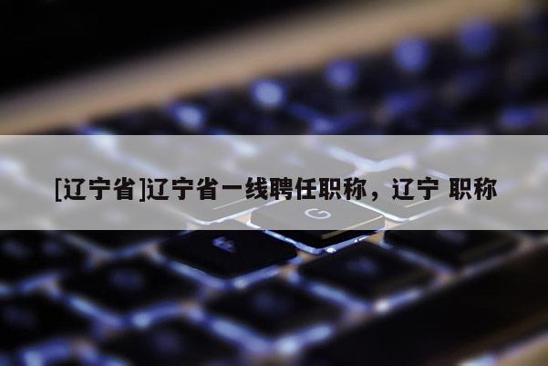 [辽宁省]辽宁省一线聘任职称，辽宁 职称