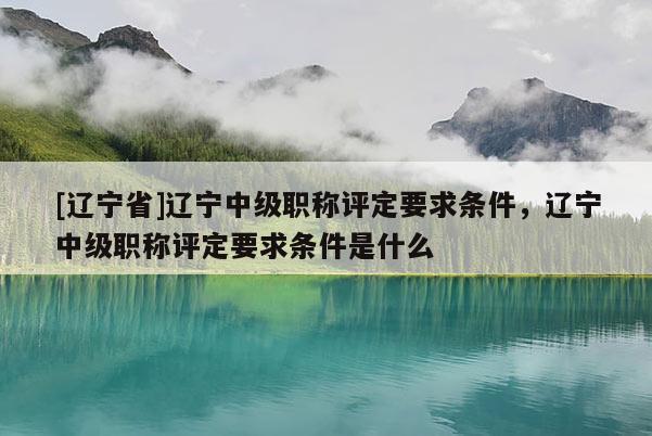 [辽宁省]辽宁中级职称评定要求条件，辽宁中级职称评定要求条件是什么