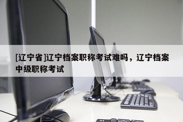 [辽宁省]辽宁档案职称考试难吗，辽宁档案中级职称考试
